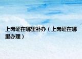 上崗證在哪里補(bǔ)辦（上崗證在哪里辦理）