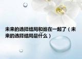 未來的選擇結(jié)局和誰在一起了（未來的選擇結(jié)局是什么）