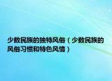 少數(shù)民族的獨特風(fēng)俗（少數(shù)民族的風(fēng)俗習(xí)慣和特色風(fēng)情）