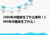 1960年中國(guó)發(fā)生了什么事件（1960年中國(guó)發(fā)生了什么）