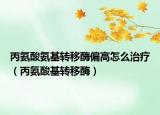 丙氨酸氨基轉移酶偏高怎么治療（丙氨酸基轉移酶）