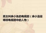 男主叫余小魚的電視?。ㄓ嘈O是哪部電視劇中的人物）
