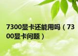 7300顯卡還能用嗎（7300顯卡問題）
