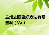 蘭州去眼袋好方法有哪些?。╘r）