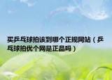 買乒乓球拍該到哪個(gè)正規(guī)網(wǎng)站（乒乓球拍優(yōu)個(gè)網(wǎng)是正品嗎）