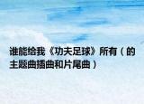 誰(shuí)能給我《功夫足球》所有（的主題曲插曲和片尾曲）