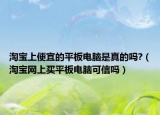 淘寶上便宜的平板電腦是真的嗎?（淘寶網上買平板電腦可信嗎）