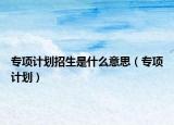 專項(xiàng)計(jì)劃招生是什么意思（專項(xiàng)計(jì)劃）