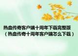 熱血傳奇客戶端十周年下載完整版（熱血傳奇十周年客戶端怎么下載）