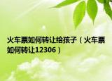 火車票如何轉(zhuǎn)讓給孩子（火車票如何轉(zhuǎn)讓12306）