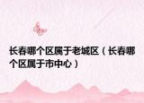 長春哪個區(qū)屬于老城區(qū)（長春哪個區(qū)屬于市中心）