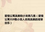 愛情公寓美嘉和小龍第幾集（愛情公寓319集小龍人去找美嘉的背景音樂）