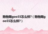購物網goo55怎么樣?（購物網goo55怎么樣?）
