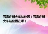 石家莊新火車站位置（石家莊新火車站位置在哪）
