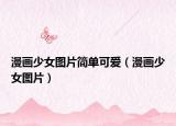 漫畫(huà)少女圖片簡(jiǎn)單可愛(ài)（漫畫(huà)少女圖片）