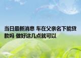 當(dāng)日最新消息 車在父親名下能貸款嗎 做好這幾點就可以