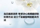 當日最新消息 老婆決心離婚最好的處理方法 這三個是最聰明的解決方法