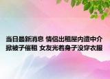 當日最新消息 情侶出租屋內(nèi)遭中介掀被子催租 女友光著身子沒穿衣服