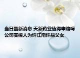 當日最新消息 天新藥業(yè)值得申購嗎公司實控人為許江南許晶父女