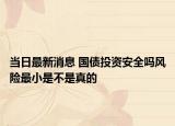當(dāng)日最新消息 國債投資安全嗎風(fēng)險最小是不是真的