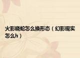 火影曉蛇怎么換形態(tài)（幻影現(xiàn)實(shí)怎么h）