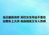 當日最新消息 高校女生畢業(yè)不舍在出租車上大哭 畫面搞笑又令人傷感