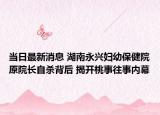 當日最新消息 湖南永興婦幼保健院原院長自殺背后 揭開桃事往事內(nèi)幕