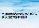 當(dāng)日最新消息 理財(cái)投資產(chǎn)品怎么買 從這些方面考慮選擇
