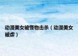 動(dòng)漫美女被怪物擊殺（動(dòng)漫美女被虐）
