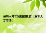 深圳人才市場(chǎng)檔案托管（深圳人才市場(chǎng)）
