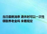 當日最新消息 退休時可以一次性領(lǐng)取養(yǎng)老金嗎 來看規(guī)定
