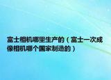 富士相機哪里生產(chǎn)的（富士一次成像相機哪個國家制造的）