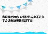 當(dāng)日最新消息 如何讓男人離不開(kāi)你 學(xué)會(huì)這些技巧趕都趕不走