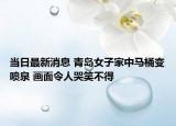 當日最新消息 青島女子家中馬桶變噴泉 畫面令人哭笑不得