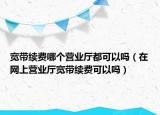 寬帶續(xù)費哪個營業(yè)廳都可以嗎（在網上營業(yè)廳寬帶續(xù)費可以嗎）