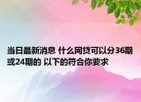 當(dāng)日最新消息 什么網(wǎng)貸可以分36期或24期的 以下的符合你要求