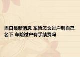 當(dāng)日最新消息 車險(xiǎn)怎么過戶到自己名下 車險(xiǎn)過戶有手續(xù)費(fèi)嗎