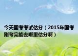 今天國考考試估分（2015年國考剛考完能去哪里估分啊）