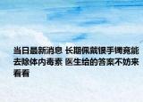 當(dāng)日最新消息 長(zhǎng)期佩戴銀手鐲竟能去除體內(nèi)毒素 醫(yī)生給的答案不妨來(lái)看看
