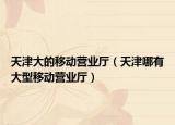 天津大的移動營業(yè)廳（天津哪有大型移動營業(yè)廳）