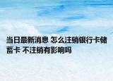 當(dāng)日最新消息 怎么注銷銀行卡儲(chǔ)蓄卡 不注銷有影響嗎