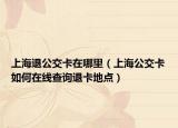 上海退公交卡在哪里（上海公交卡如何在線查詢退卡地點）