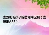 去野吧毛孩子綜藝湖南衛(wèi)視（去野吧APP）