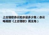 上古情歌赤云搶親是多少集（赤云 電視劇《上古情歌》男主角）