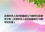 慶祝中華人民共和國成立70周年紀念章多少枚（慶祝中華人民共和國成立70周年紀念章）