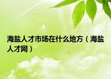 海鹽人才市場在什么地方（海鹽人才網(wǎng)）
