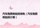 汽車購(gòu)置稅如何減免（汽車購(gòu)置稅如何計(jì)算）