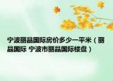 寧波麗晶國際房價多少一平米（麗晶國際 寧波市麗晶國際樓盤）