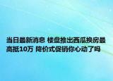 當日最新消息 樓盤推出西瓜換房最高抵10萬 降價式促銷你心動了嗎