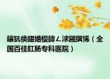 鑲犺倹鍖婚櫌鍏ㄥ浗鎺掑悕（全國百佳肛腸專科醫(yī)院）